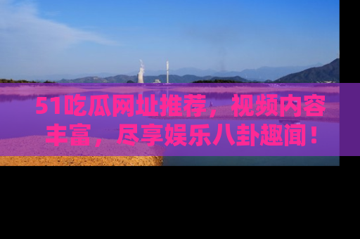 51吃瓜网址推荐,视频内容丰富,尽享娱乐八卦趣闻!