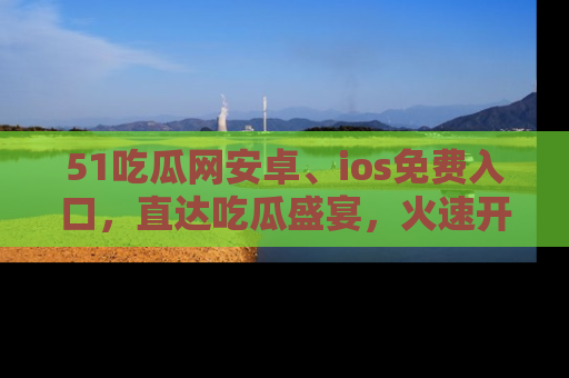 51吃瓜网安卓、ios免费入口,直达吃瓜盛宴,火速开启线上体验!