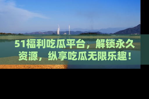 51福利吃瓜平台，解锁永久资源，纵享吃瓜无限乐趣！