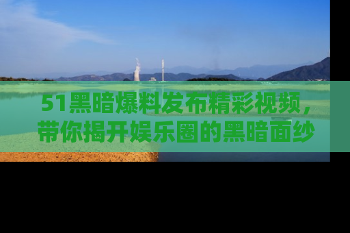 51黑暗爆料发布精彩视频，带你揭开娱乐圈的黑暗面纱