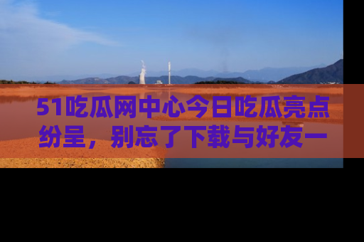 51吃瓜网中心今日吃瓜亮点纷呈,别忘了下载与好友一同分享!