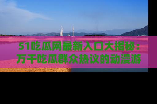 51吃瓜网最新入口大揭秘:万千吃瓜群众热议的动漫游戏事件