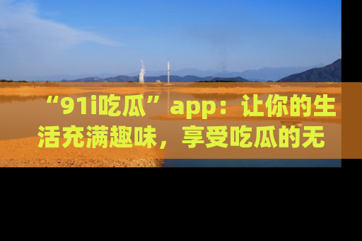 “91i吃瓜”app:让你的生活充满趣味,享受吃瓜的无限乐趣!