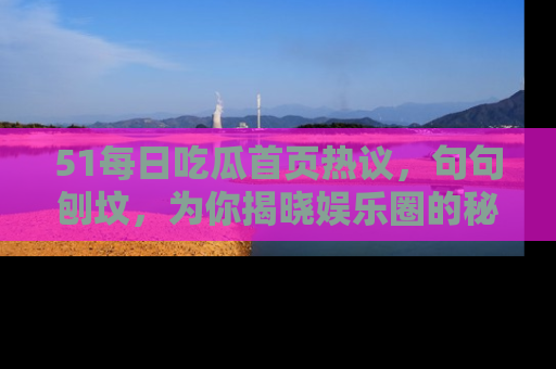 51每日吃瓜首页热议，句句刨坟，为你揭晓娱乐圈的秘密！