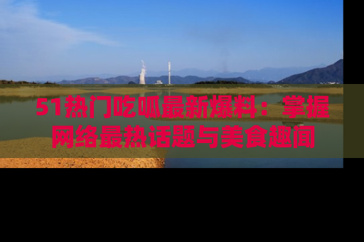 51热门吃呱最新爆料：掌握网络最热话题与美食趣闻