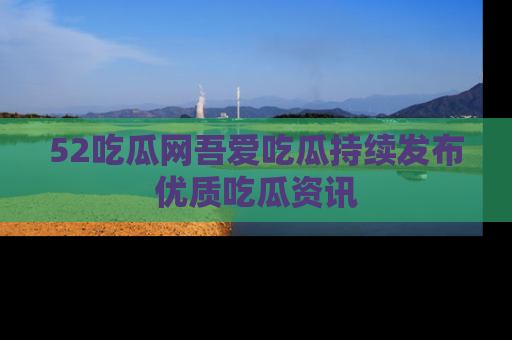 52吃瓜网吾爱吃瓜持续发布优质吃瓜资讯