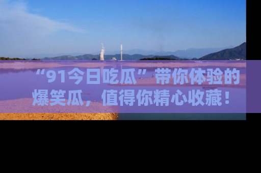 “91今日吃瓜”带你体验的爆笑瓜,值得你精心收藏!
