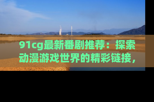 91cg最新番剧推荐：探索动漫游戏世界的精彩链接，尽在此处！