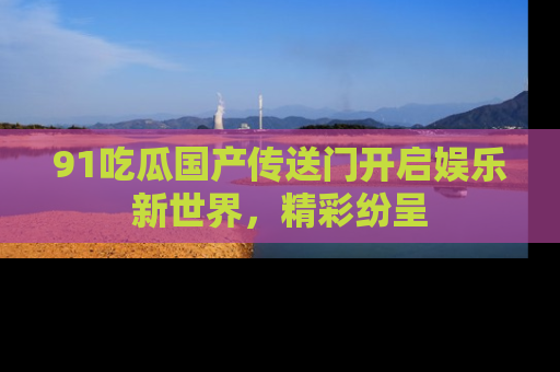 91吃瓜国产传送门开启娱乐新世界，精彩纷呈