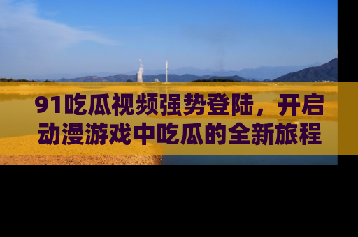91吃瓜视频强势登陆，开启动漫游戏中吃瓜的全新旅程！