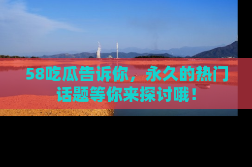 58吃瓜告诉你，永久的热门话题等你来探讨哦！