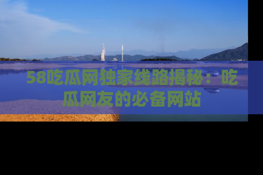 58吃瓜网独家线路揭秘：吃瓜网友的必备网站
