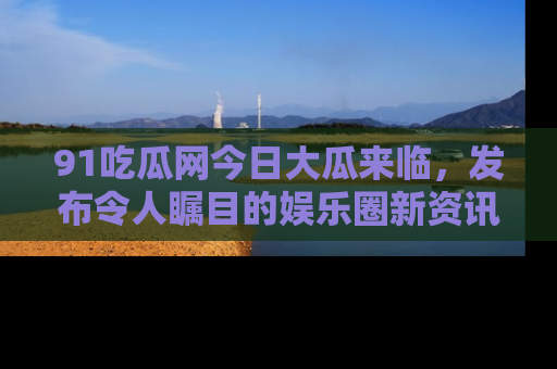 91吃瓜网今日大瓜来临，发布令人瞩目的娱乐圈新资讯！