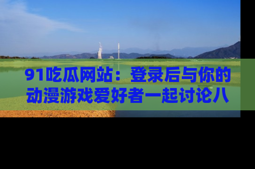 91吃瓜网站：登录后与你的动漫游戏爱好者一起讨论八卦！