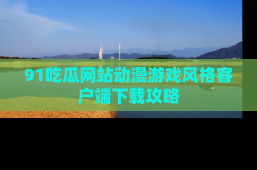 91吃瓜网站动漫游戏风格客户端下载攻略