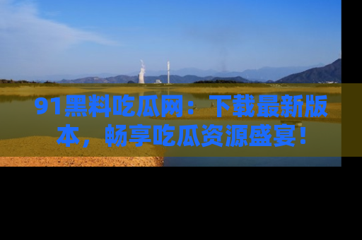 91黑料吃瓜网：下载最新版本，畅享吃瓜资源盛宴！