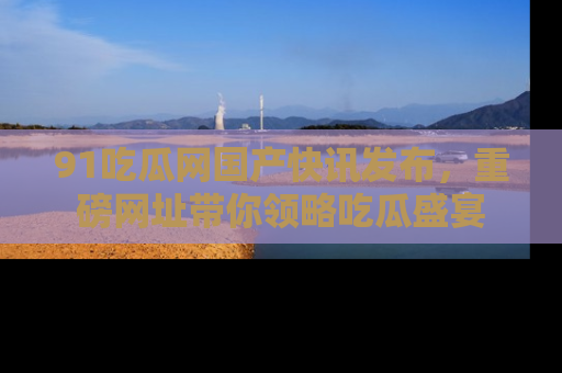 91吃瓜网国产快讯发布，重磅网址带你领略吃瓜盛宴