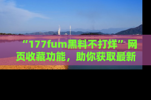 “177fum黑料不打烊”网页收藏功能,助你获取最新黑料动态