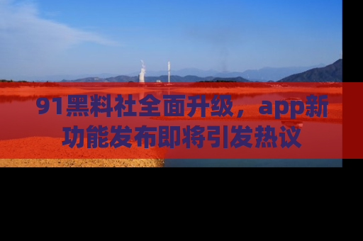 91黑料社全面升级，app新功能发布即将引发热议