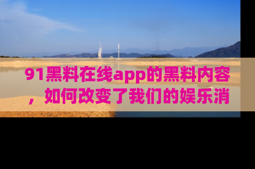 91黑料在线app的黑料内容,如何改变了我们的娱乐消费习惯?