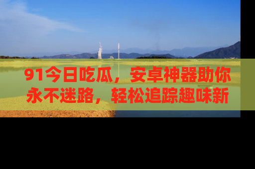 91今日吃瓜,安卓神器助你永不迷路,轻松追踪趣味新闻!