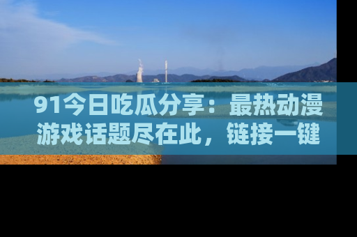91今日吃瓜分享:最热动漫游戏话题尽在此,链接一键畅游!