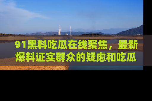 91黑料吃瓜在线聚焦，最新爆料证实群众的疑虑和吃瓜乐趣！