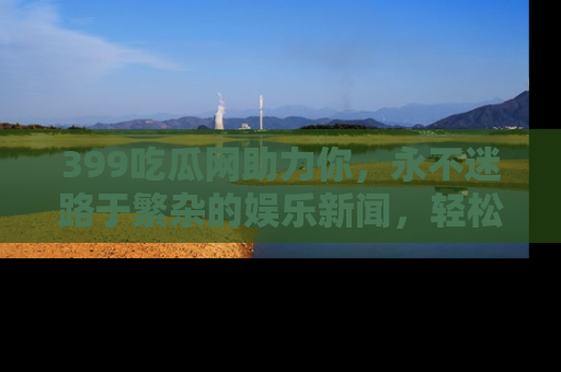 399吃瓜网助力你，永不迷路于繁杂的娱乐新闻，轻松追踪热点！
