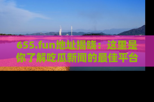 655.fun地址揭晓：这里是你了解吃瓜新闻的最佳平台，快来探索吧！