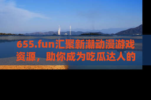 655.fun汇聚新潮动漫游戏资源，助你成为吃瓜达人的必备平台！