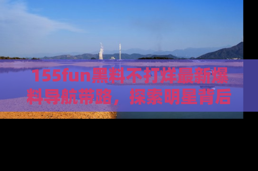 155fun黑料不打烊最新爆料导航带路,探索明星背后的秘密