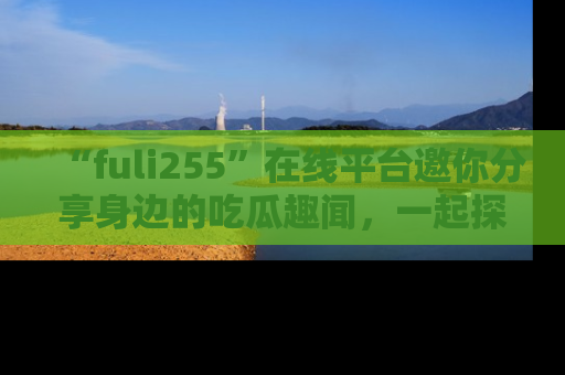 “fuli255”在线平台邀你分享身边的吃瓜趣闻,一起探索生活的小秘密!