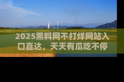 2025黑料网不打烊网站入口直达，天天有瓜吃不停