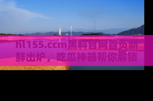 hl155.ccm黑料官网首页新鲜出炉，吃瓜神器帮你解锁那些鲜为人知的内幕！