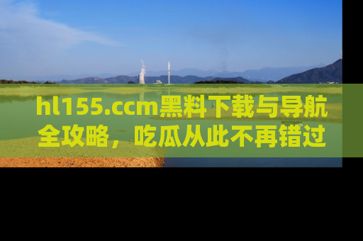 hl155.ccm黑料下载与导航全攻略，吃瓜从此不再错过任何热点