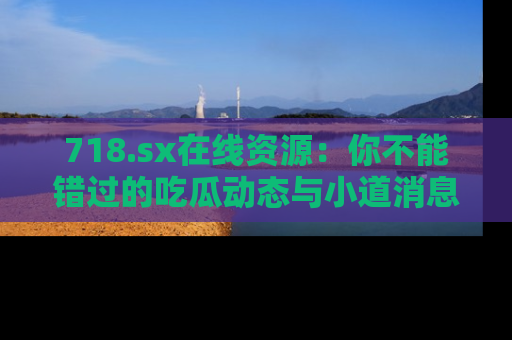 718.sx在线资源：你不能错过的吃瓜动态与小道消息