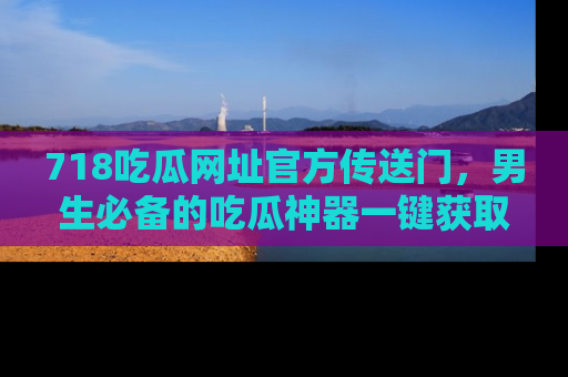 718吃瓜网址官方传送门，男生必备的吃瓜神器一键获取！