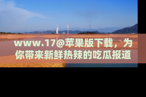 www.17@苹果版下载,为你带来新鲜热辣的吃瓜报道,尽情享受!