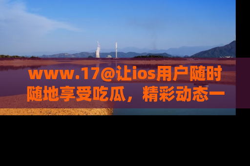 www.17@让ios用户随时随地享受吃瓜，精彩动态一手掌握