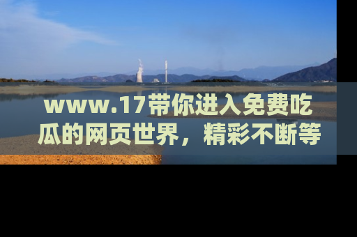 www.17带你进入免费吃瓜的网页世界，精彩不断等着你！
