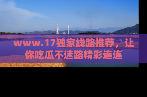 www.17独家线路推荐，让你吃瓜不迷路精彩连连