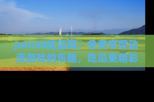 Join58吃瓜网，免费享受动漫游戏的乐趣，吃瓜更精彩！