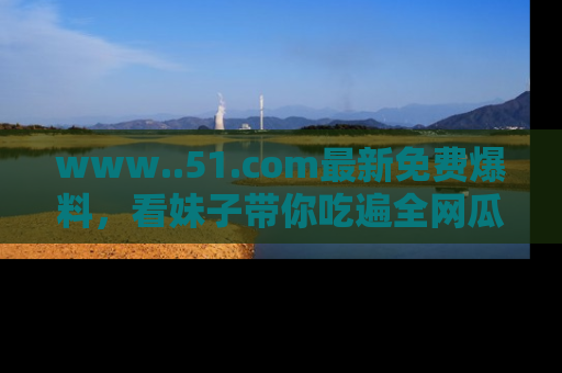 www..51.com最新免费爆料，看妹子带你吃遍全网瓜！