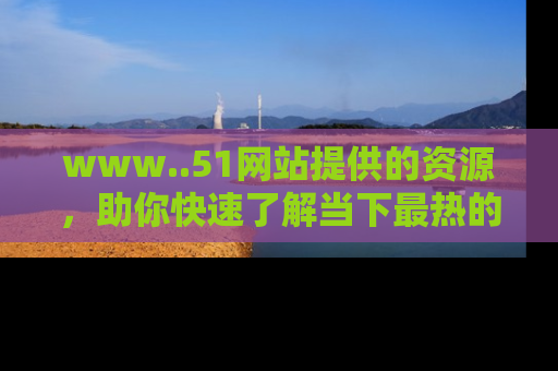 www..51网站提供的资源，助你快速了解当下最热的娱乐八卦