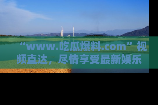 “www.吃瓜爆料.com”视频直达,尽情享受最新娱乐圈的吃瓜盛宴!