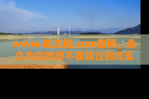 www.吃瓜网.com官网，永久为你推荐不容错过的吃瓜故事