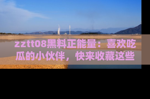 zztt08黑料正能量：喜欢吃瓜的小伙伴，快来收藏这些优质资源！