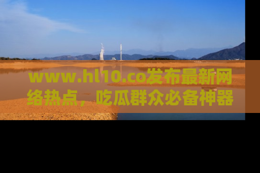 www.hl10.co发布最新网络热点，吃瓜群众必备神器