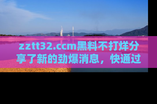 zztt32.ccm黑料不打烊分享了新的劲爆消息，快通过链接来围观吧！
