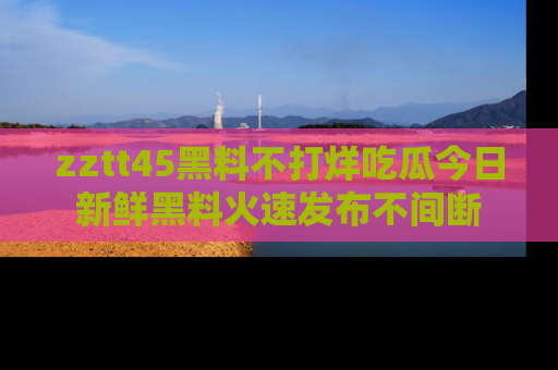 zztt45黑料不打烊吃瓜今日新鲜黑料火速发布不间断